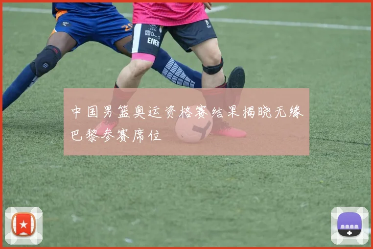 中国男篮奥运资格赛结果揭晓无缘巴黎参赛席位