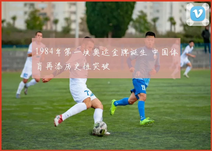 1984年第一块奥运金牌诞生 中国体育再添历史性突破