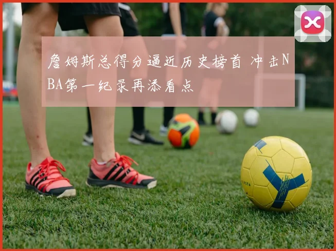 詹姆斯总得分逼近历史榜首 冲击NBA第一纪录再添看点