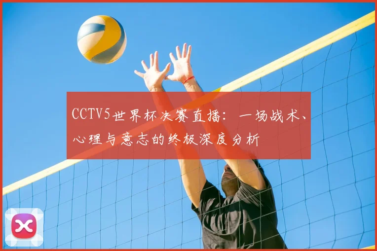 CCTV5世界杯决赛直播：一场战术、心理与意志的终极深度分析
