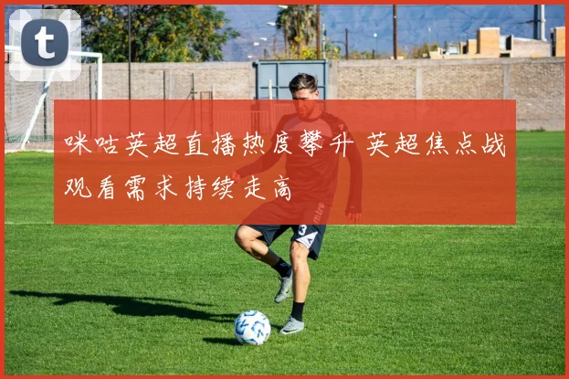 咪咕英超直播热度攀升 英超焦点战观看需求持续走高