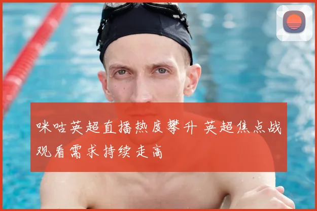 咪咕英超直播热度攀升 英超焦点战观看需求持续走高