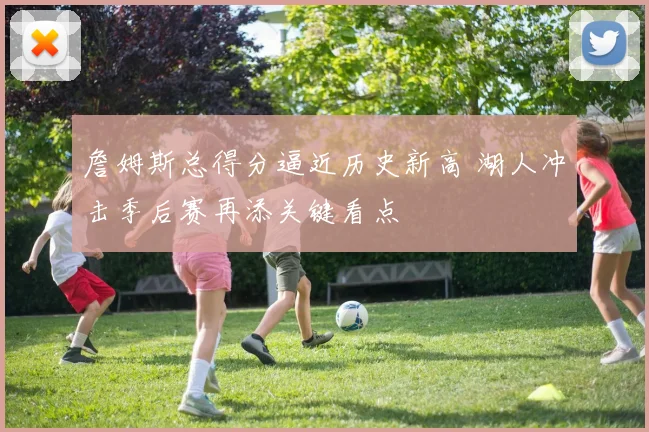 詹姆斯总得分逼近历史新高 湖人冲击季后赛再添关键看点