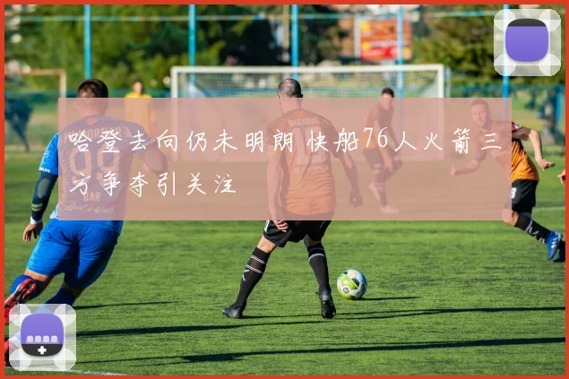 哈登去向仍未明朗 快船76人火箭三方争夺引关注