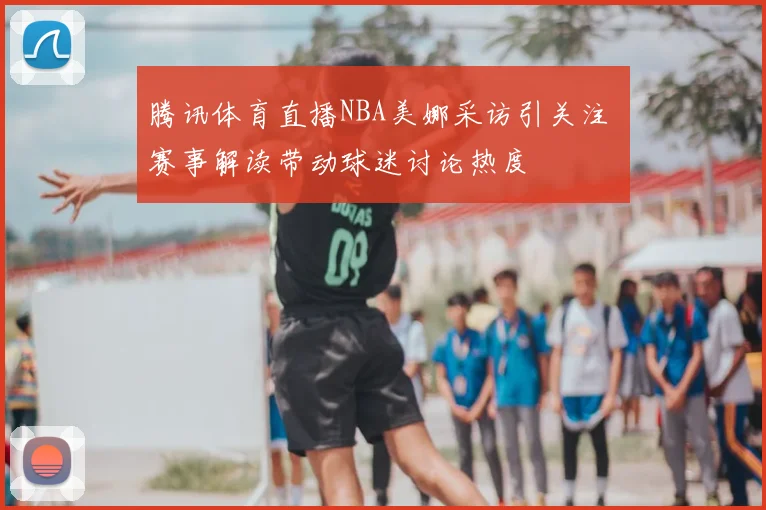 腾讯体育直播NBA美娜采访引关注 赛事解读带动球迷讨论热度