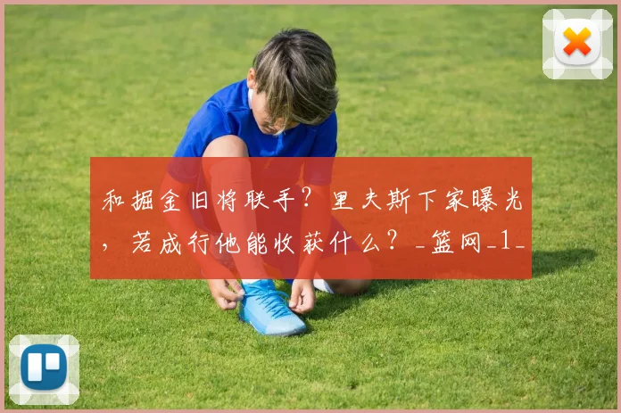 和掘金旧将联手？里夫斯下家曝光，若成行他能收获什么？_篮网_1_CBA