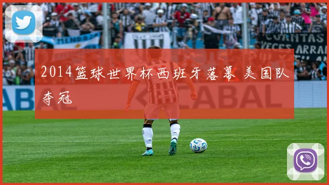 2014篮球世界杯西班牙落幕 美国队夺冠