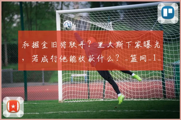 和掘金旧将联手？里夫斯下家曝光，若成行他能收获什么？_篮网_1_CBA