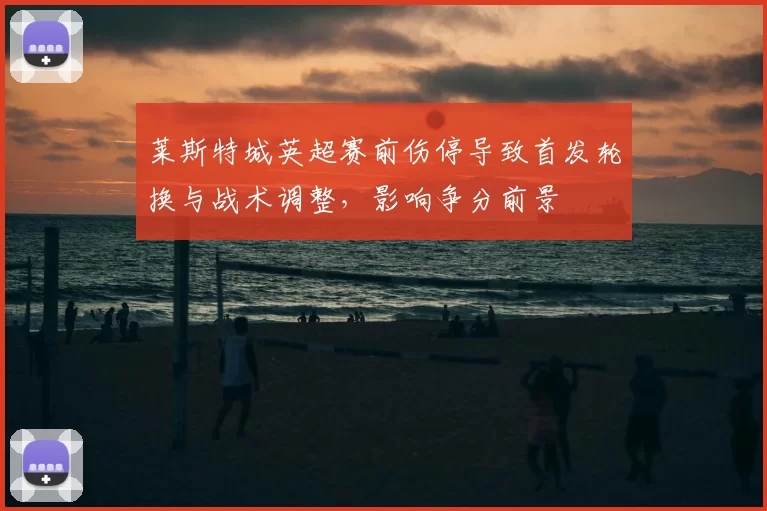 莱斯特城英超赛前伤停导致首发轮换与战术调整，影响争分前景