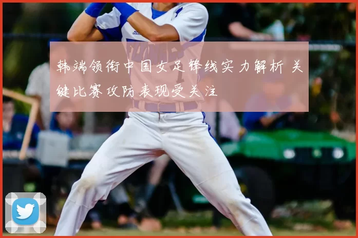 韩端领衔中国女足锋线实力解析 关键比赛攻防表现受关注