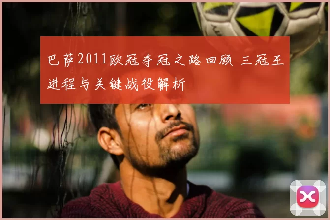 巴萨2011欧冠夺冠之路回顾 三冠王进程与关键战役解析