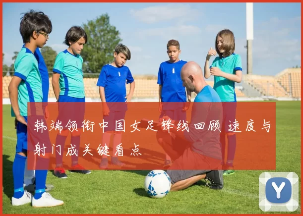 韩端领衔中国女足锋线回顾 速度与射门成关键看点