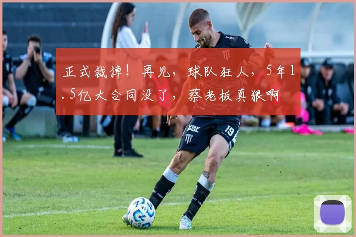 正式裁掉！再见，球队狂人，5年1.5亿大合同没了，蔡老板真狠啊