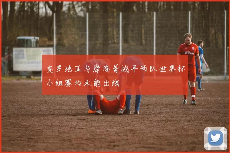 克罗地亚与摩洛哥战平两队世界杯小组赛均未能出线