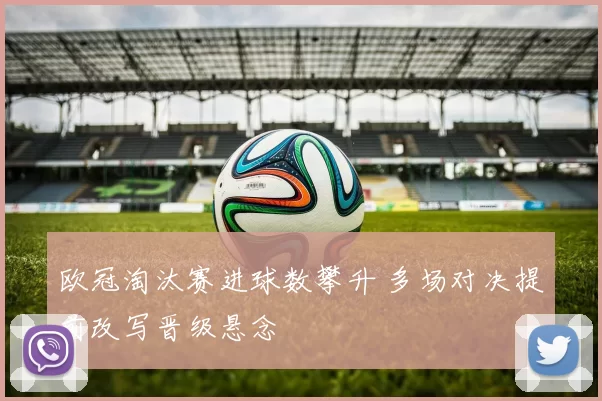 欧冠淘汰赛进球数攀升 多场对决提前改写晋级悬念