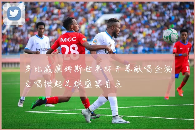 罗比威廉姆斯世界杯开幕献唱全场合唱掀起足球盛宴看点