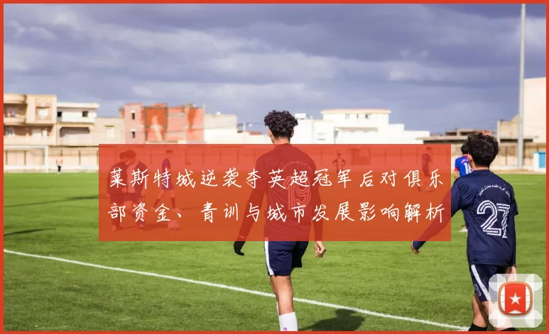 莱斯特城逆袭夺英超冠军后对俱乐部资金、青训与城市发展影响解析