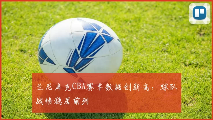 兰尼库克CBA赛季数据创新高,球队战绩稳居前列