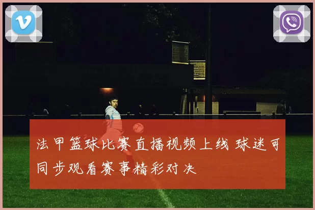 法甲篮球比赛直播视频上线 球迷可同步观看赛事精彩对决