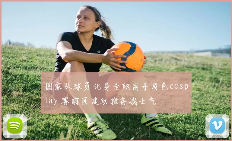 国家队球员化身全职高手角色cosplay 赛前团建助推备战士气