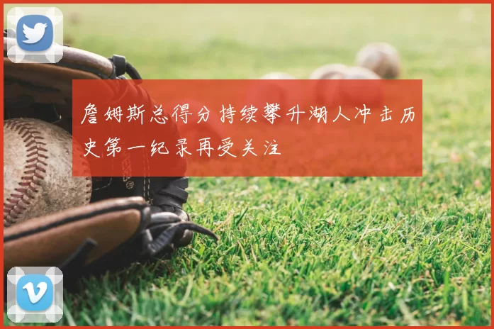 詹姆斯总得分持续攀升湖人冲击历史第一纪录再受关注