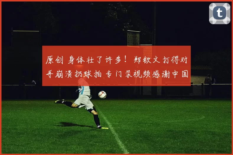 原创 身体壮了许多!郑钦文打得对手崩溃扔球拍 专门录视频感谢中国球迷