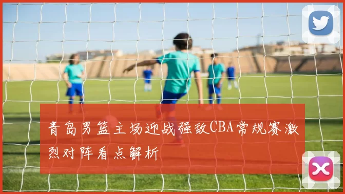 青岛男篮主场迎战强敌CBA常规赛激烈对阵看点解析