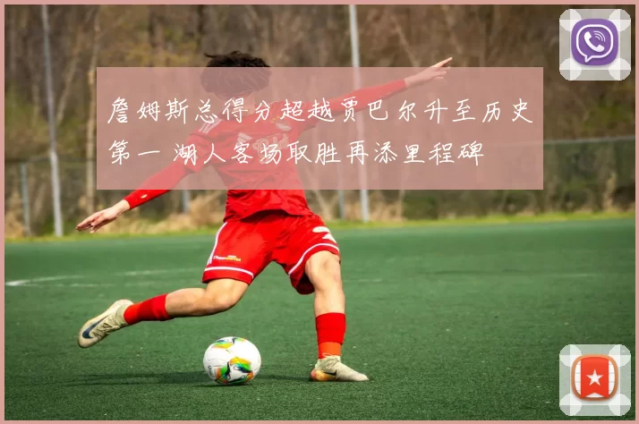 詹姆斯总得分超越贾巴尔升至历史第一 湖人客场取胜再添里程碑