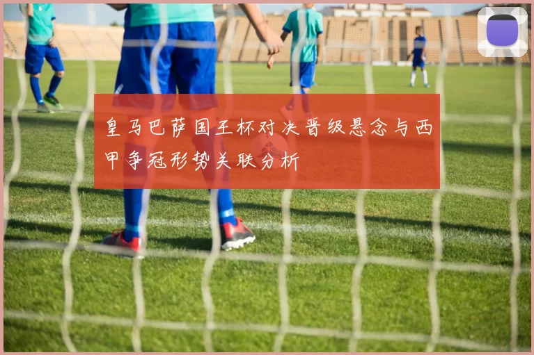 皇马巴萨国王杯对决晋级悬念与西甲争冠形势关联分析