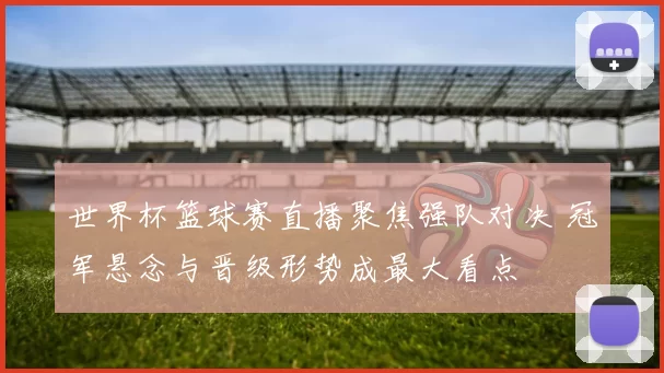 世界杯篮球赛直播聚焦强队对决 冠军悬念与晋级形势成最大看点