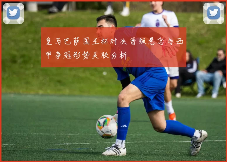 皇马巴萨国王杯对决晋级悬念与西甲争冠形势关联分析