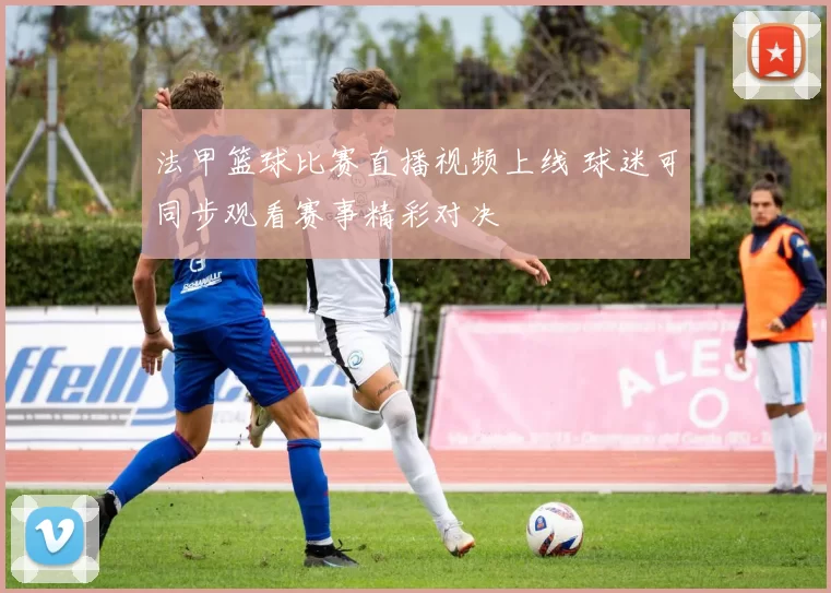 法甲篮球比赛直播视频上线 球迷可同步观看赛事精彩对决