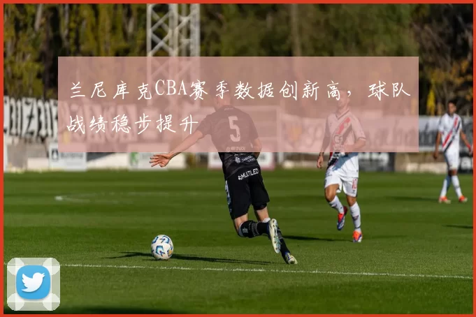 兰尼库克CBA赛季数据创新高，球队战绩稳步提升