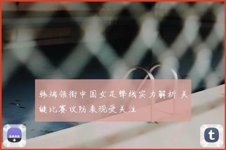 韩端领衔中国女足锋线实力解析 关键比赛攻防表现受关注