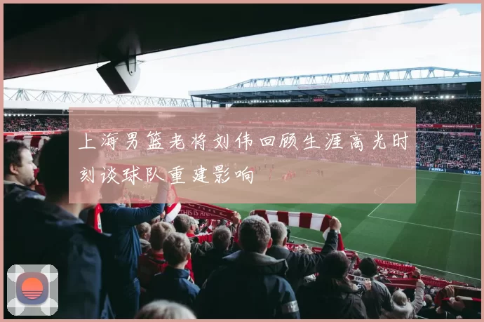 上海男篮老将刘伟回顾生涯高光时刻谈球队重建影响