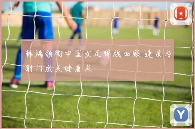 韩端领衔中国女足锋线回顾 速度与射门成关键看点