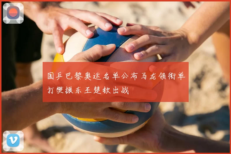 国乒巴黎奥运名单公布马龙领衔单打樊振东王楚钦出战