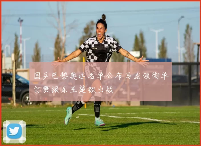 国乒巴黎奥运名单公布马龙领衔单打樊振东王楚钦出战