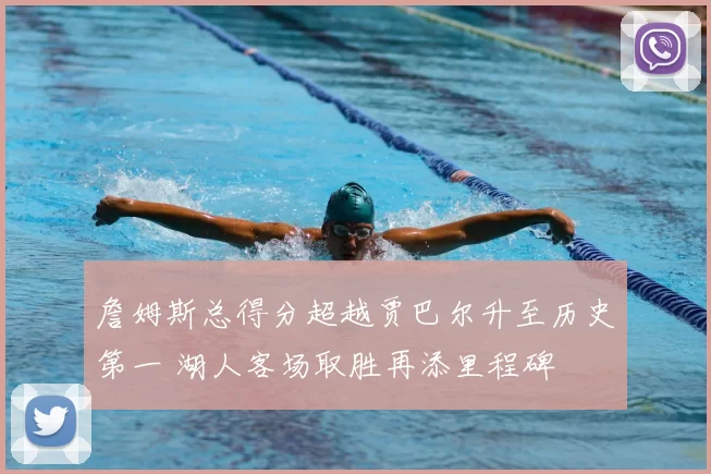 詹姆斯总得分超越贾巴尔升至历史第一 湖人客场取胜再添里程碑