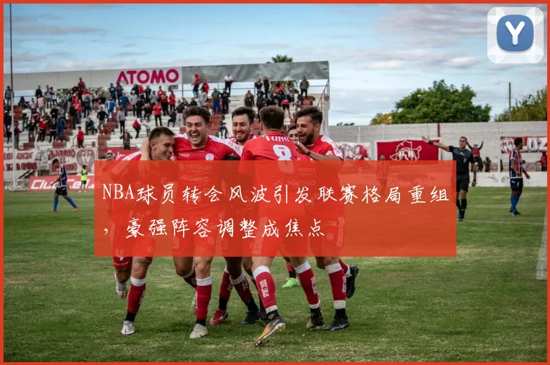 NBA球员转会风波引发联赛格局重组,豪强阵容调整成焦点