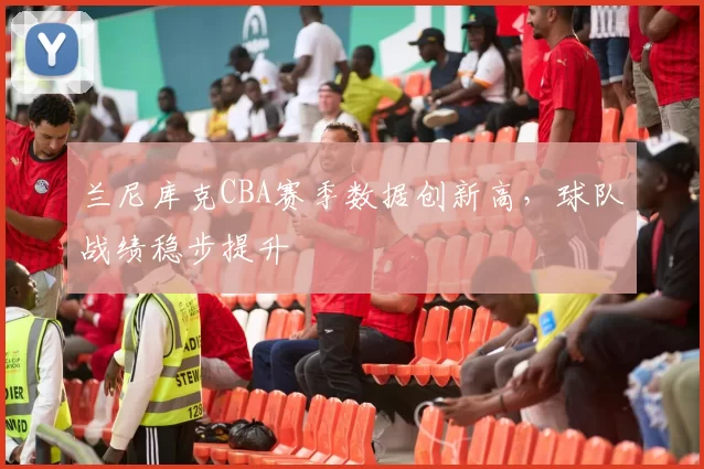 兰尼库克CBA赛季数据创新高，球队战绩稳步提升