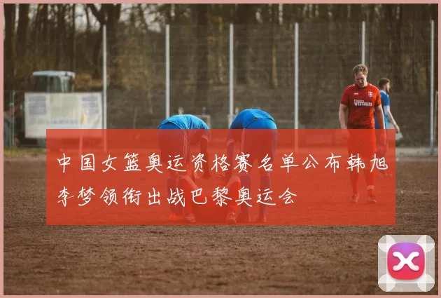 中国女篮奥运资格赛名单公布韩旭李梦领衔出战巴黎奥运会