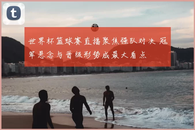 世界杯篮球赛直播聚焦强队对决 冠军悬念与晋级形势成最大看点
