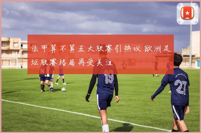 法甲算不算五大联赛引热议 欧洲足坛联赛格局再受关注