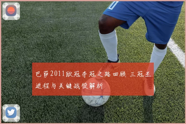 巴萨2011欧冠夺冠之路回顾 三冠王进程与关键战役解析