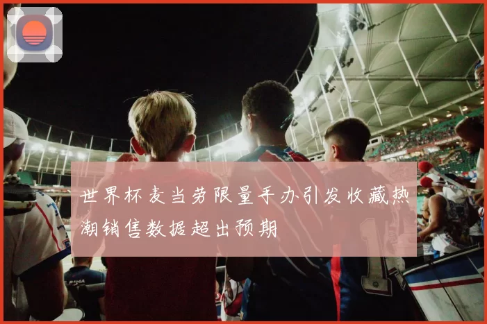 世界杯麦当劳限量手办引发收藏热潮销售数据超出预期