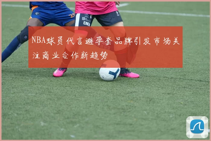 NBA球员代言避孕套品牌引发市场关注商业合作新趋势