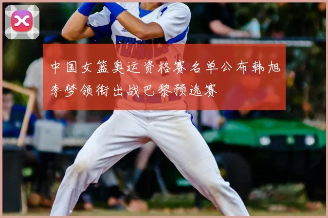 中国女篮奥运资格赛名单公布韩旭李梦领衔出战巴黎预选赛